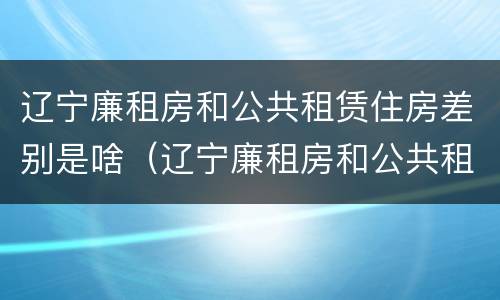 辽宁廉租房和公共租赁住房差别是啥（辽宁廉租房和公共租赁住房差别是啥呀）