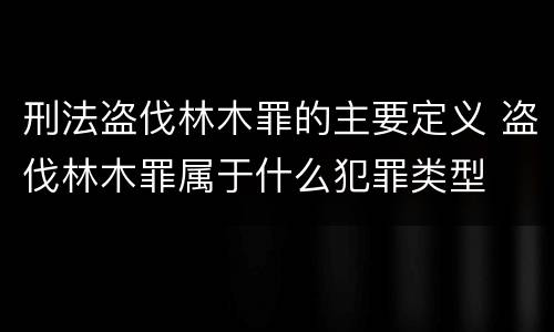 刑法盗伐林木罪的主要定义 盗伐林木罪属于什么犯罪类型