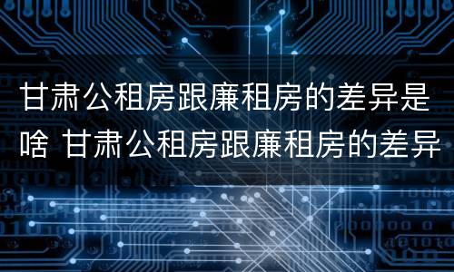 甘肃公租房跟廉租房的差异是啥 甘肃公租房跟廉租房的差异是啥意思