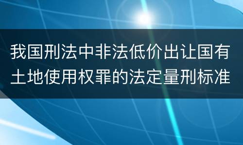 我国刑法中非法低价出让国有土地使用权罪的法定量刑标准是怎样的