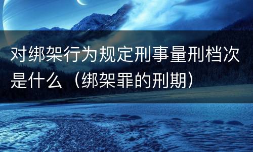 对绑架行为规定刑事量刑档次是什么（绑架罪的刑期）