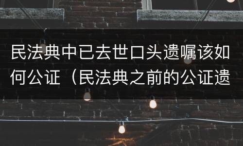 民法典中已去世口头遗嘱该如何公证（民法典之前的公证遗嘱）