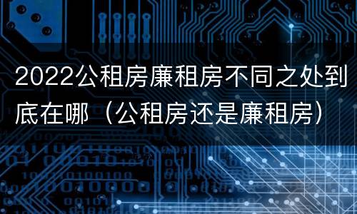 2022公租房廉租房不同之处到底在哪（公租房还是廉租房）