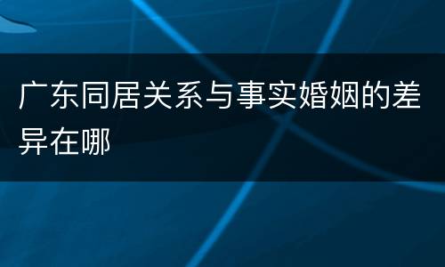 广东同居关系与事实婚姻的差异在哪