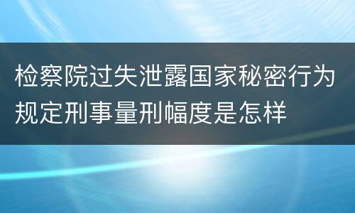 检察院过失泄露国家秘密行为规定刑事量刑幅度是怎样