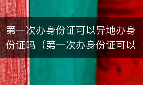 第一次办身份证可以异地办身份证吗（第一次办身份证可以异地办身份证吗要多少钱）