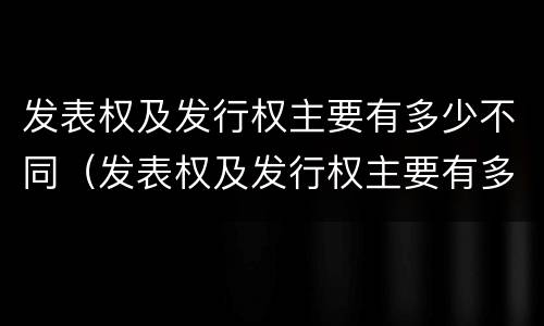 发表权及发行权主要有多少不同（发表权及发行权主要有多少不同之处）