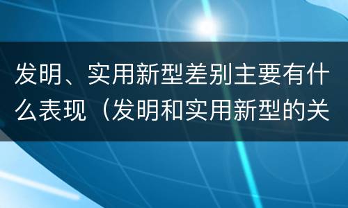 发明、实用新型差别主要有什么表现（发明和实用新型的关系）