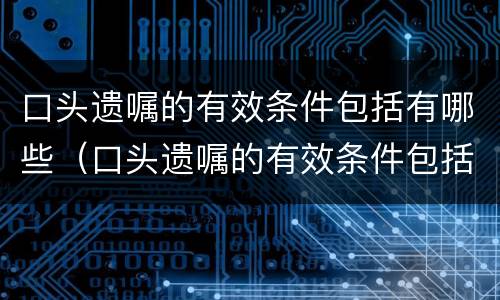 口头遗嘱的有效条件包括有哪些（口头遗嘱的有效条件包括有哪些条款）