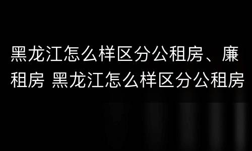 黑龙江怎么样区分公租房、廉租房 黑龙江怎么样区分公租房,廉租房和住宅