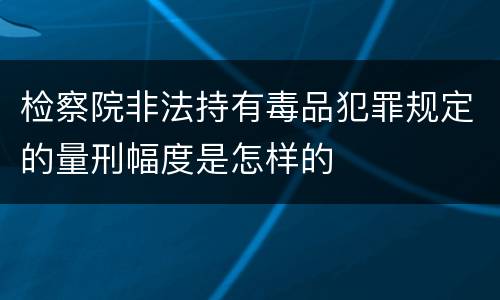 检察院非法持有毒品犯罪规定的量刑幅度是怎样的