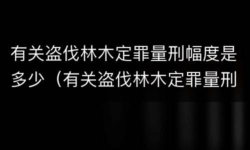 有关盗伐林木定罪量刑幅度是多少（有关盗伐林木定罪量刑幅度是多少）