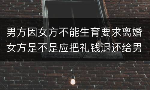 男方因女方不能生育要求离婚女方是不是应把礼钱退还给男方