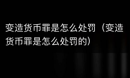 变造货币罪是怎么处罚（变造货币罪是怎么处罚的）