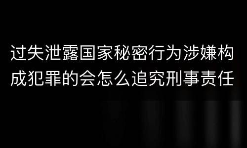 过失泄露国家秘密行为涉嫌构成犯罪的会怎么追究刑事责任