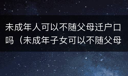 未成年人可以不随父母迁户口吗（未成年子女可以不随父母迁户口吗）