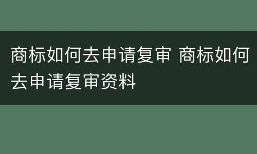 商标如何去申请复审 商标如何去申请复审资料