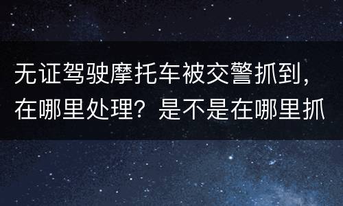 无证驾驶摩托车被交警抓到，在哪里处理？是不是在哪里抓到的在哪里的交警队处理