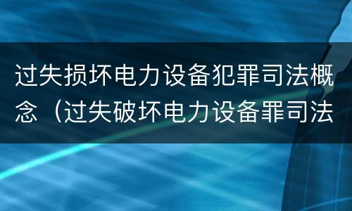 过失损坏电力设备犯罪司法概念（过失破坏电力设备罪司法解释）