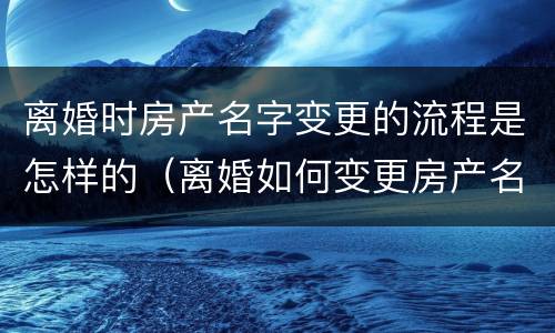 离婚时房产名字变更的流程是怎样的（离婚如何变更房产名字）