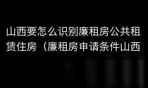 山西要怎么识别廉租房公共租赁住房（廉租房申请条件山西）