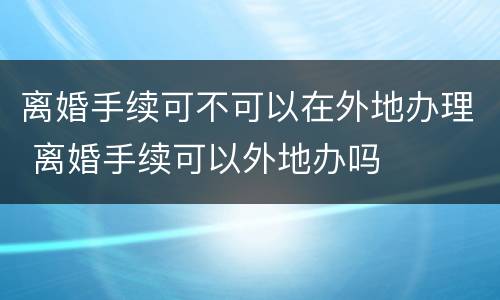 离婚手续可不可以在外地办理 离婚手续可以外地办吗