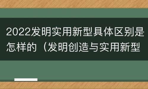 2022发明实用新型具体区别是怎样的（发明创造与实用新型的区别）