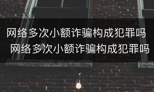 网络多次小额诈骗构成犯罪吗 网络多次小额诈骗构成犯罪吗判几年