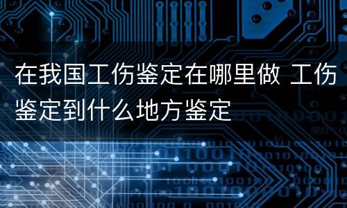 在我国工伤鉴定在哪里做 工伤鉴定到什么地方鉴定