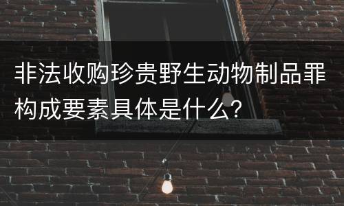 非法收购珍贵野生动物制品罪构成要素具体是什么？