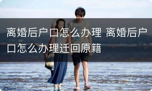 离婚后户口怎么办理 离婚后户口怎么办理迁回原籍