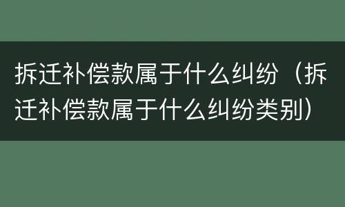 拆迁补偿款属于什么纠纷（拆迁补偿款属于什么纠纷类别）