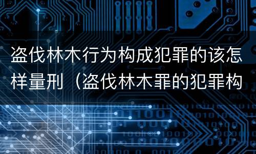 盗伐林木行为构成犯罪的该怎样量刑（盗伐林木罪的犯罪构成）