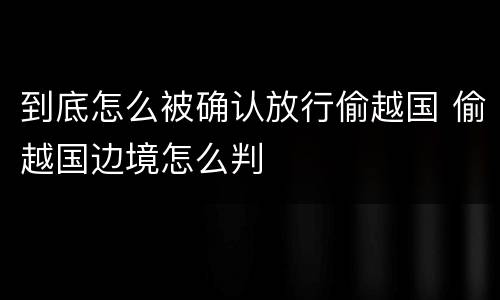 到底怎么被确认放行偷越国 偷越国边境怎么判