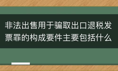 非法出售用于骗取出口退税发票罪的构成要件主要包括什么