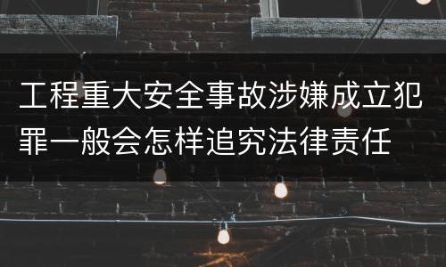 工程重大安全事故涉嫌成立犯罪一般会怎样追究法律责任