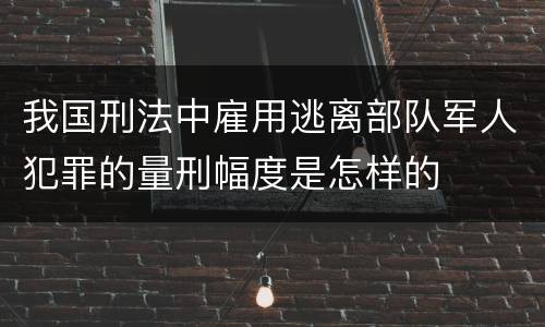 我国刑法中雇用逃离部队军人犯罪的量刑幅度是怎样的