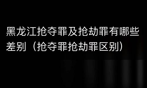 黑龙江抢夺罪及抢劫罪有哪些差别（抢夺罪抢劫罪区别）