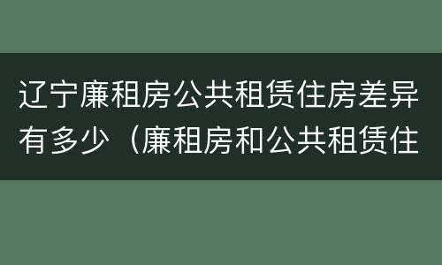 辽宁廉租房公共租赁住房差异有多少（廉租房和公共租赁住房的区别）