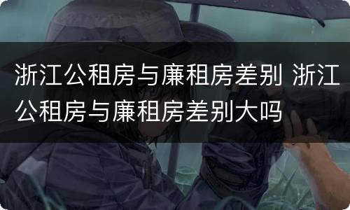 浙江公租房与廉租房差别 浙江公租房与廉租房差别大吗