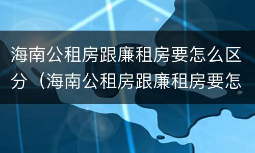 海南公租房跟廉租房要怎么区分（海南公租房跟廉租房要怎么区分呢）