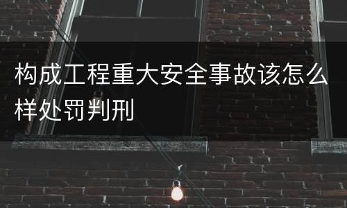 构成工程重大安全事故该怎么样处罚判刑