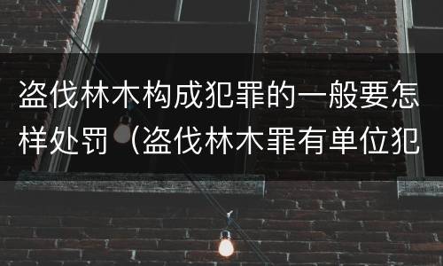 盗伐林木构成犯罪的一般要怎样处罚（盗伐林木罪有单位犯罪吗）