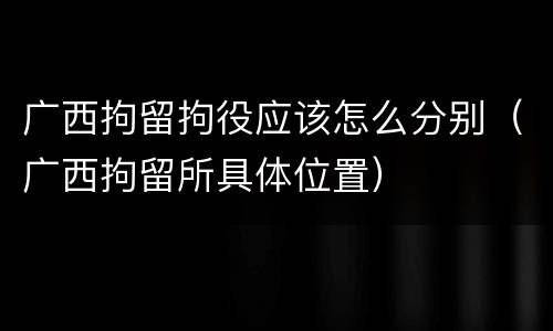 广西拘留拘役应该怎么分别（广西拘留所具体位置）