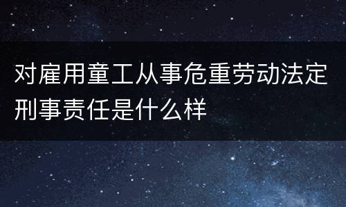 对雇用童工从事危重劳动法定刑事责任是什么样