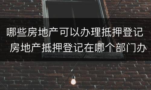 哪些房地产可以办理抵押登记 房地产抵押登记在哪个部门办理