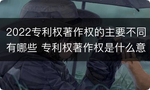 2022专利权著作权的主要不同有哪些 专利权著作权是什么意思