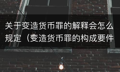 关于变造货币罪的解释会怎么规定（变造货币罪的构成要件）