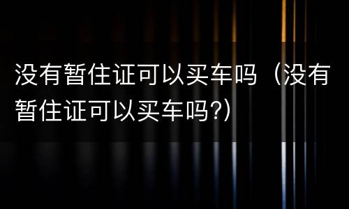 没有暂住证可以买车吗（没有暂住证可以买车吗?）