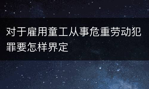 对于雇用童工从事危重劳动犯罪要怎样界定